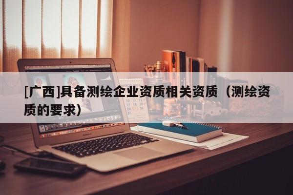 [广西]具备测绘企业资质相关资质（测绘资质的要求）
