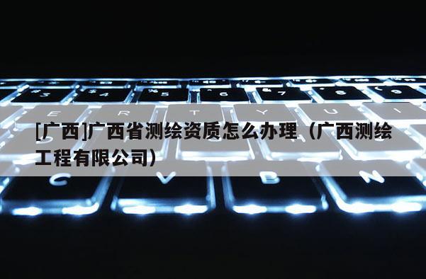 [广西]广西省测绘资质怎么办理（广西测绘工程有限公司）