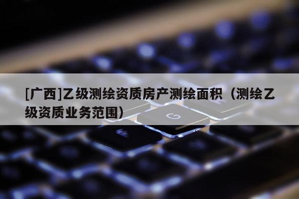 [广西]乙级测绘资质房产测绘面积（测绘乙级资质业务范围）