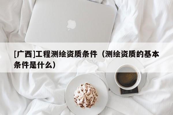 [广西]工程测绘资质条件（测绘资质的基本条件是什么）