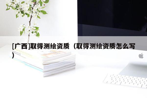[广西]取得测绘资质（取得测绘资质怎么写）