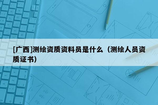 [广西]测绘资质资料员是什么（测绘人员资质证书）