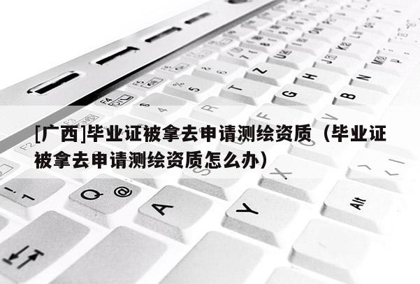 [广西]毕业证被拿去申请测绘资质（毕业证被拿去申请测绘资质怎么办）