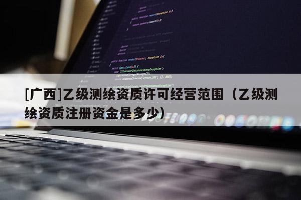 [广西]乙级测绘资质许可经营范围（乙级测绘资质注册资金是多少）
