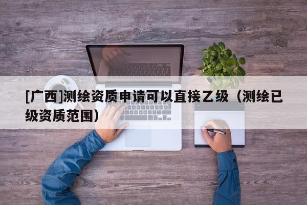 [广西]测绘资质申请可以直接乙级（测绘已级资质范围）