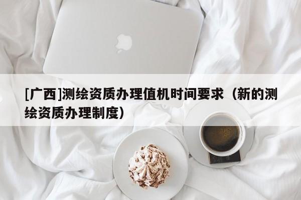 [广西]测绘资质办理值机时间要求（新的测绘资质办理制度）