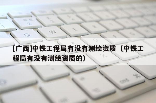 [广西]中铁工程局有没有测绘资质（中铁工程局有没有测绘资质的）