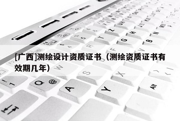 [广西]测绘设计资质证书（测绘资质证书有效期几年）