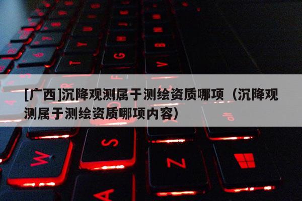 [广西]沉降观测属于测绘资质哪项（沉降观测属于测绘资质哪项内容）