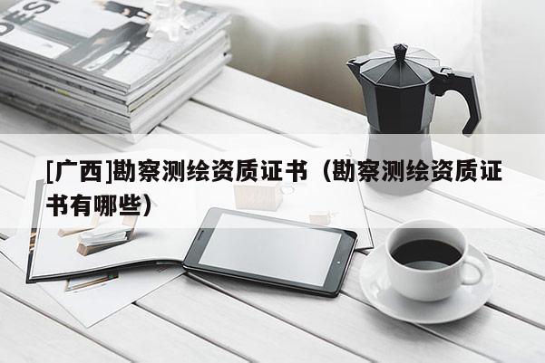 [广西]勘察测绘资质证书（勘察测绘资质证书有哪些）