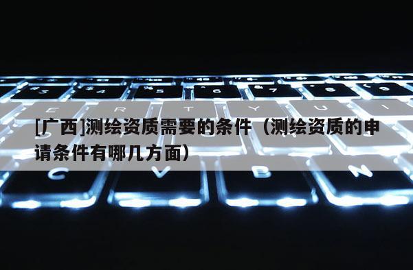 [广西]测绘资质需要的条件（测绘资质的申请条件有哪几方面）