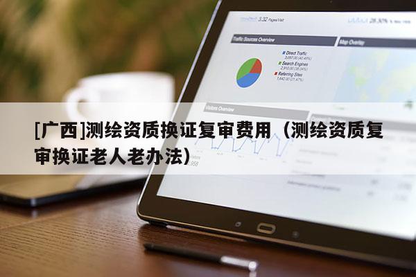 [广西]测绘资质换证复审费用（测绘资质复审换证老人老办法）
