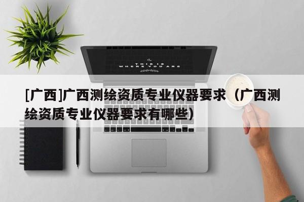 [广西]广西测绘资质专业仪器要求（广西测绘资质专业仪器要求有哪些）