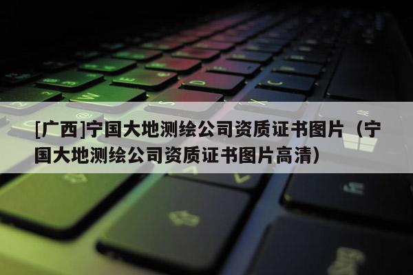 [广西]宁国大地测绘公司资质证书图片（宁国大地测绘公司资质证书图片高清）
