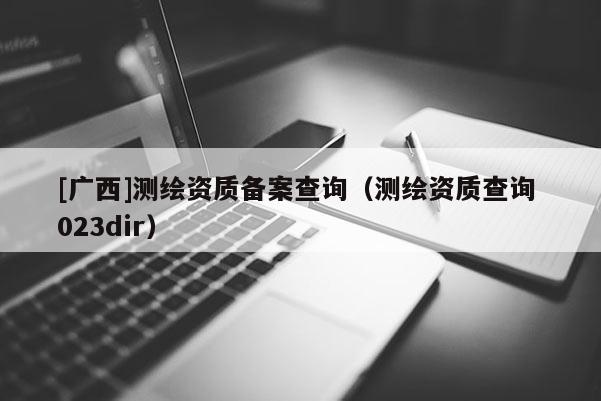 [广西]测绘资质备案查询（测绘资质查询 023dir）