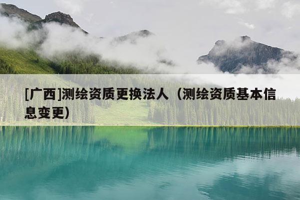 [广西]测绘资质更换法人（测绘资质基本信息变更）
