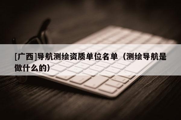 [广西]导航测绘资质单位名单（测绘导航是做什么的）