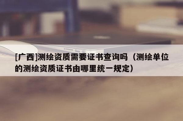 [广西]测绘资质需要证书查询吗（测绘单位的测绘资质证书由哪里统一规定）