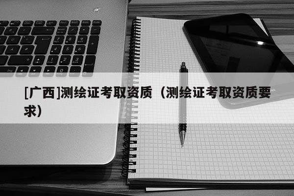 [广西]测绘证考取资质（测绘证考取资质要求）