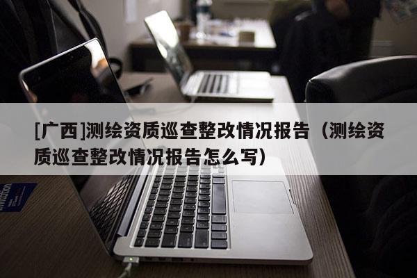 [广西]测绘资质巡查整改情况报告（测绘资质巡查整改情况报告怎么写）