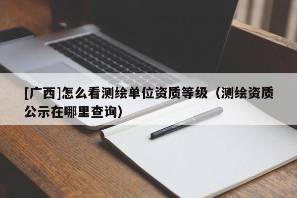 [广西]怎么看测绘单位资质等级（测绘资质公示在哪里查询）