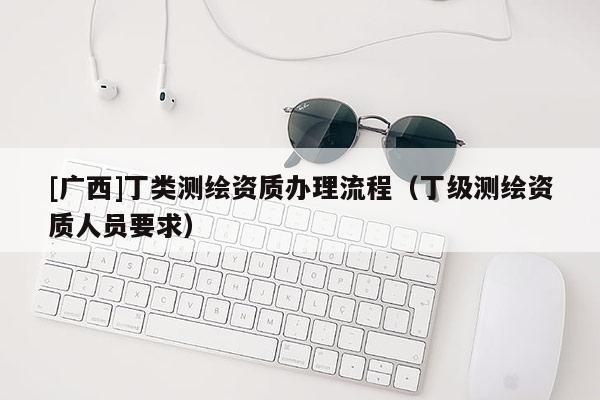 [广西]丁类测绘资质办理流程（丁级测绘资质人员要求）