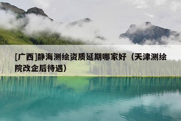 [广西]静海测绘资质延期哪家好（天津测绘院改企后待遇）
