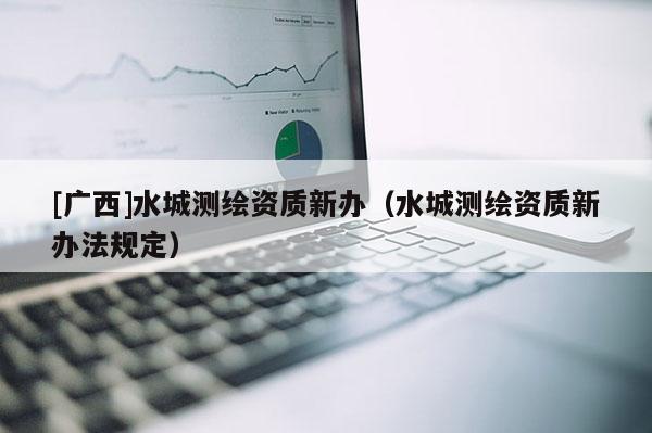 [广西]水城测绘资质新办（水城测绘资质新办法规定）