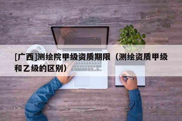 [广西]测绘院甲级资质期限（测绘资质甲级和乙级的区别）