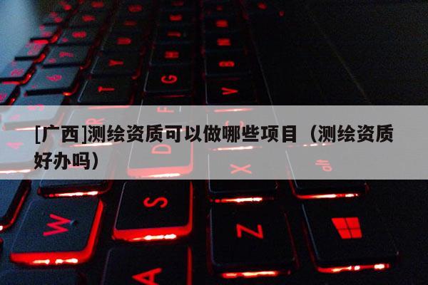 [广西]测绘资质可以做哪些项目（测绘资质好办吗）