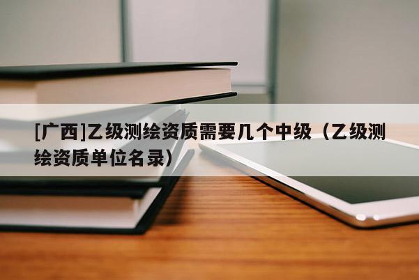 [广西]乙级测绘资质需要几个中级（乙级测绘资质单位名录）