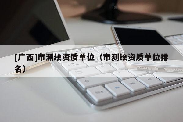 [广西]市测绘资质单位（市测绘资质单位排名）