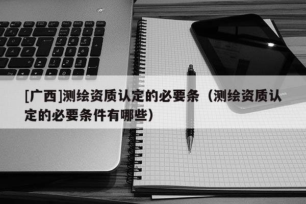 [广西]测绘资质认定的必要条（测绘资质认定的必要条件有哪些）