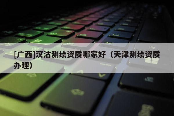 [广西]汉沽测绘资质哪家好（天津测绘资质办理）