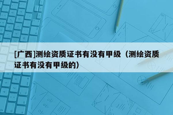 [广西]测绘资质证书有没有甲级（测绘资质证书有没有甲级的）