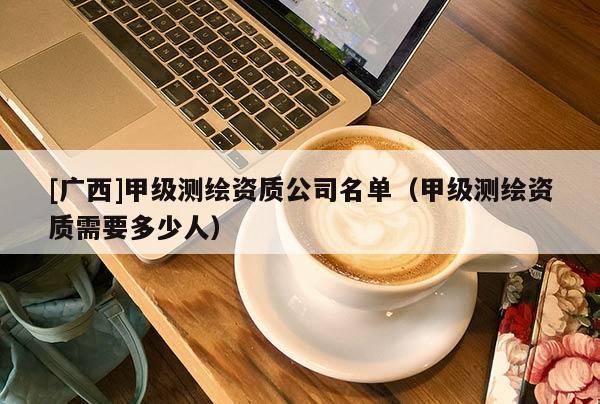[广西]甲级测绘资质公司名单（甲级测绘资质需要多少人）