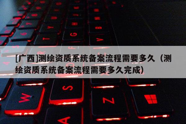 [广西]测绘资质系统备案流程需要多久（测绘资质系统备案流程需要多久完成）