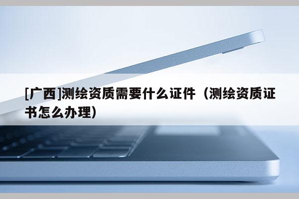 [广西]测绘资质需要什么证件（测绘资质证书怎么办理）