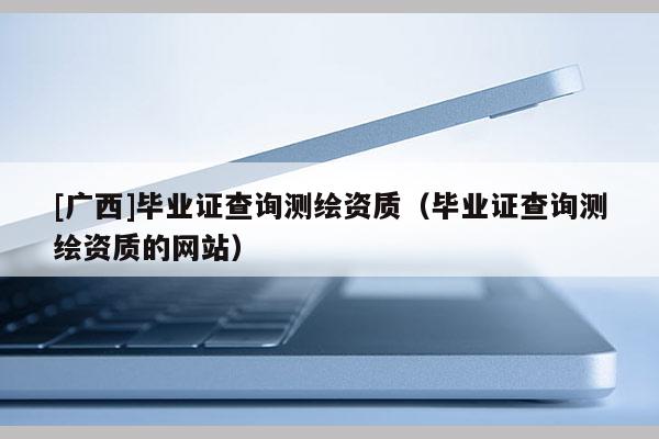 [广西]毕业证查询测绘资质（毕业证查询测绘资质的网站）
