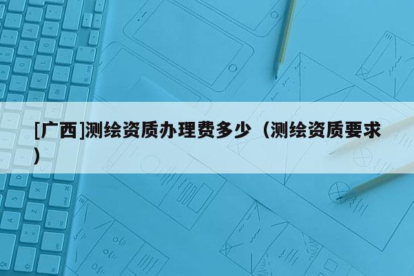 [广西]测绘资质办理费多少（测绘资质要求）