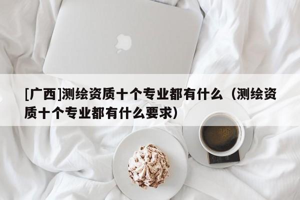 [广西]测绘资质十个专业都有什么（测绘资质十个专业都有什么要求）