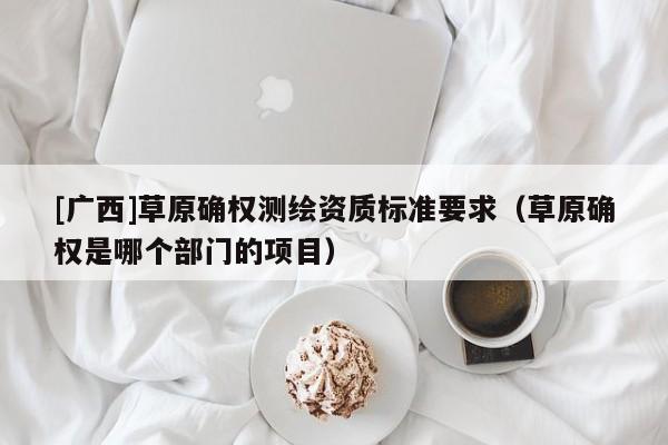[广西]草原确权测绘资质标准要求（草原确权是哪个部门的项目）