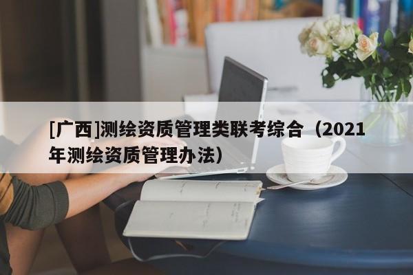 [广西]测绘资质管理类联考综合（2021年测绘资质管理办法）