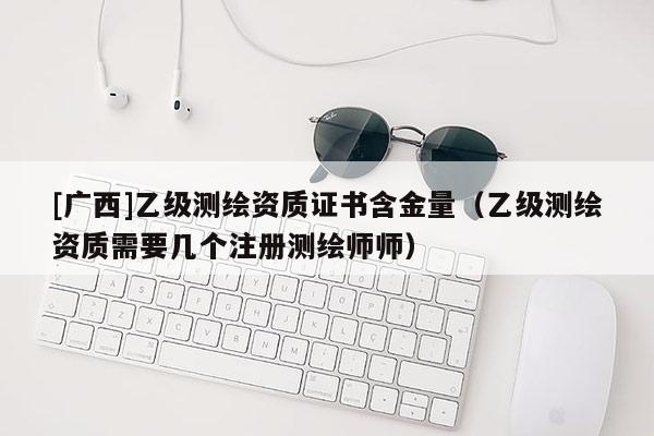 [广西]乙级测绘资质证书含金量（乙级测绘资质需要几个注册测绘师师）