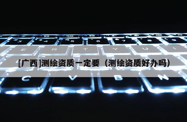 [广西]测绘资质一定要（测绘资质好办吗）