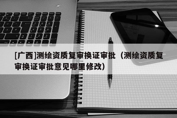 [广西]测绘资质复审换证审批（测绘资质复审换证审批意见哪里修改）