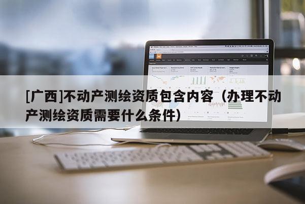 [广西]不动产测绘资质包含内容（办理不动产测绘资质需要什么条件）