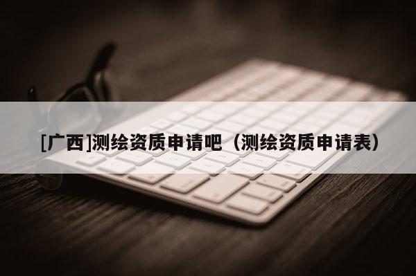 [广西]测绘资质申请吧（测绘资质申请表）