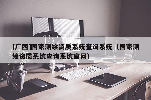 [广西]国家测绘资质系统查询系统（国家测绘资质系统查询系统官网）