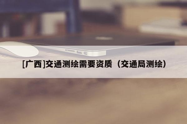 [广西]交通测绘需要资质（交通局测绘）